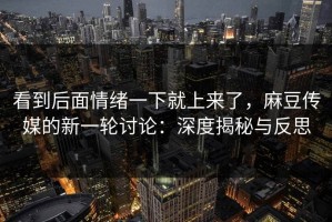 看到后面情绪一下就上来了，麻豆传媒的新一轮讨论：深度揭秘与反思