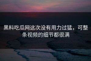 黑料吃瓜网这次没有用力过猛，可整条视频的细节都很满