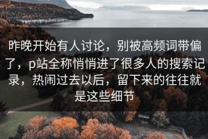 昨晚开始有人讨论，别被高频词带偏了，p站全称悄悄进了很多人的搜索记录，热闹过去以后，留下来的往往就是这些细节