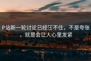 P站新一轮讨论已经压不住，不是夸张，就是会让人心里发紧
