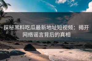 探秘黑料吃瓜最新地址短视频：揭开网络谣言背后的真相