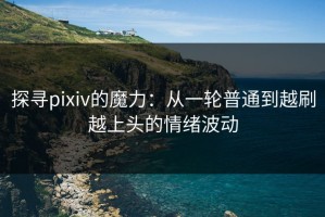 探寻pixiv的魔力：从一轮普通到越刷越上头的情绪波动
