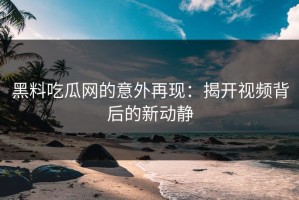黑料吃瓜网的意外再现：揭开视频背后的新动静