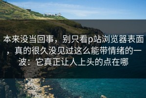 本来没当回事，别只看p站浏览器表面，真的很久没见过这么能带情绪的一波：它真正让人上头的点在哪