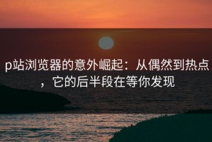 p站浏览器的意外崛起：从偶然到热点，它的后半段在等你发现