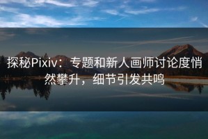 探秘Pixiv：专题和新人画师讨论度悄然攀升，细节引发共鸣