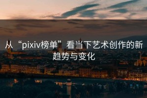 从“pixiv榜单”看当下艺术创作的新趋势与变化