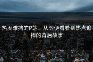 热度难挡的P站：从随便看看到热点追捧的背后故事