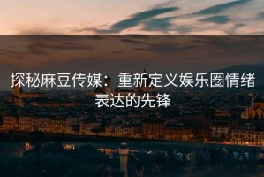 探秘麻豆传媒：重新定义娱乐圈情绪表达的先锋
