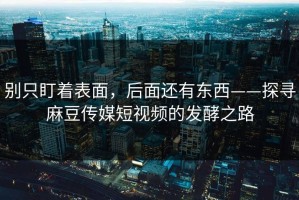 别只盯着表面，后面还有东西——探寻麻豆传媒短视频的发酵之路