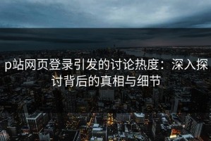 p站网页登录引发的讨论热度：深入探讨背后的真相与细节