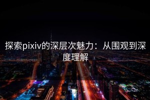 探索pixiv的深层次魅力：从围观到深度理解