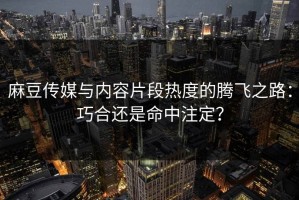 麻豆传媒与内容片段热度的腾飞之路：巧合还是命中注定？