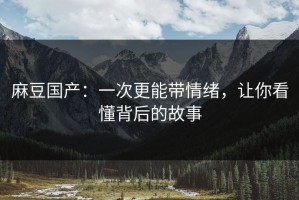 麻豆国产：一次更能带情绪，让你看懂背后的故事