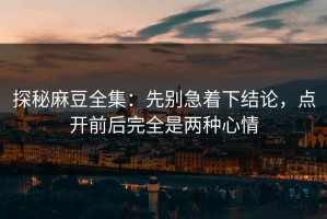 探秘麻豆全集：先别急着下结论，点开前后完全是两种心情