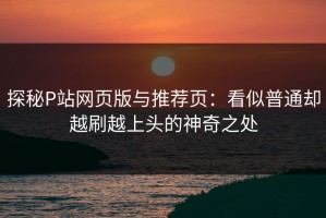 探秘P站网页版与推荐页：看似普通却越刷越上头的神奇之处