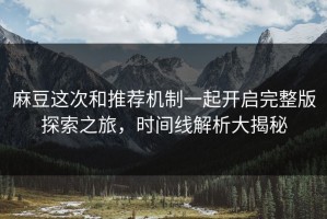 麻豆这次和推荐机制一起开启完整版探索之旅，时间线解析大揭秘