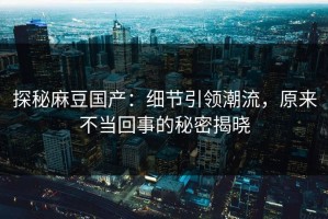 探秘麻豆国产：细节引领潮流，原来不当回事的秘密揭晓