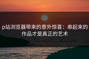 p站浏览器带来的意外惊喜：串起来的作品才是真正的艺术