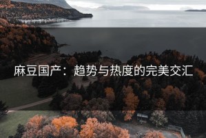 麻豆国产：趋势与热度的完美交汇