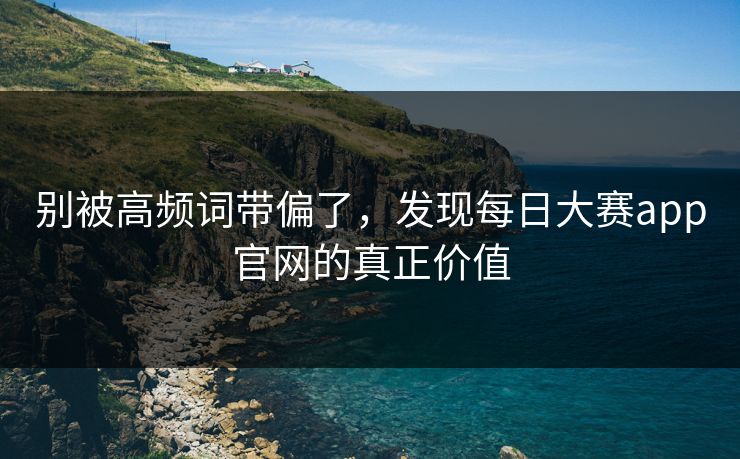 别被高频词带偏了,发现每日大赛app官网的真正价值 别被高频词带偏了,发现每日大赛app官网的真正价值