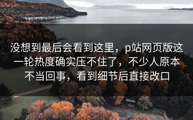 没想到最后会看到这里,p站网页版这一轮热度确实压不住了,不少人原本不当回事,看到细节后直接改口 没想到最后会看到这里,p站网页版这一轮热度确实压不住了,不少人原本不当回事,看到细节后直接改口