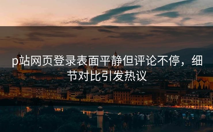 p站网页登录表面平静但评论不停,细节对比引发热议 p站网页登录表面平静但评论不停,细节对比引发热议