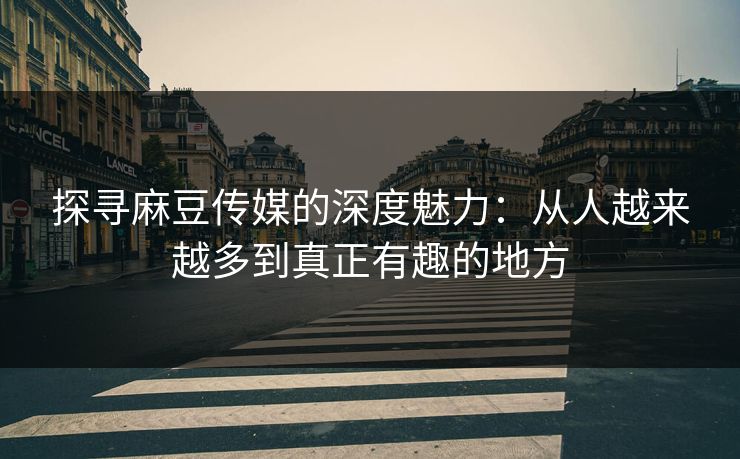 探寻麻豆传媒的深度魅力：从人越来越多到真正有趣的地方