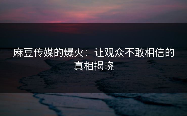 麻豆传媒的爆火：让观众不敢相信的真相揭晓