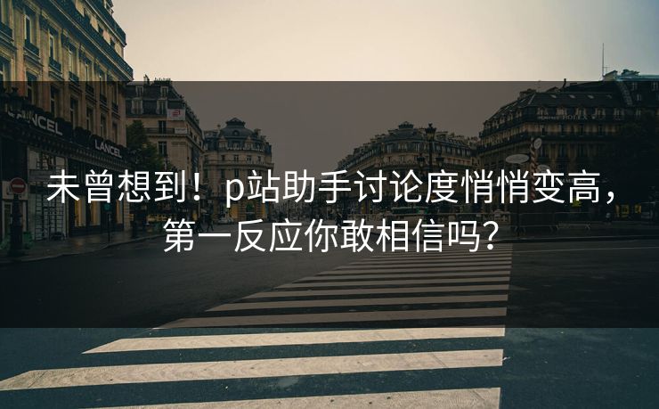 未曾想到!p站助手讨论度悄悄变高,第一反应你敢相信吗? 未曾想到!p站助手讨论度悄悄变高,第一反应你敢相信吗?