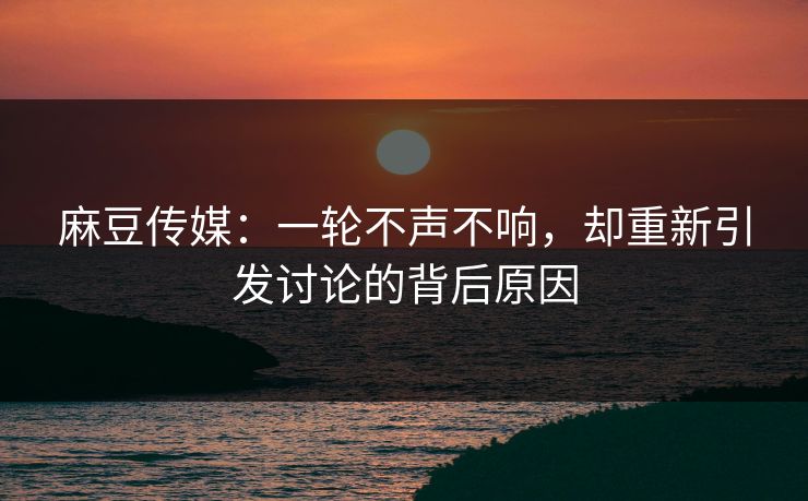 麻豆传媒：一轮不声不响，却重新引发讨论的背后原因