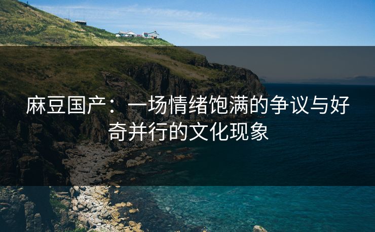 麻豆国产:一场情绪饱满的争议与好奇并行的文化现象 麻豆国产:一场情绪饱满的争议与好奇并行的文化现象