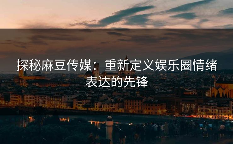 探秘麻豆传媒:重新定义娱乐圈情绪表达的先锋 探秘麻豆传媒:重新定义娱乐圈情绪表达的先锋