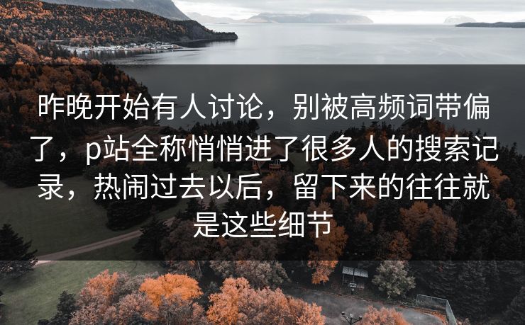 昨晚开始有人讨论,别被高频词带偏了,p站全称悄悄进了很多人的搜索记录,热闹过去以后,留下来的往往就是这些细节 昨晚开始有人讨论,别被高频词带偏了,p站全称悄悄进了很多人的搜索记录,热闹过去以后,留下来的往往就是这些细节