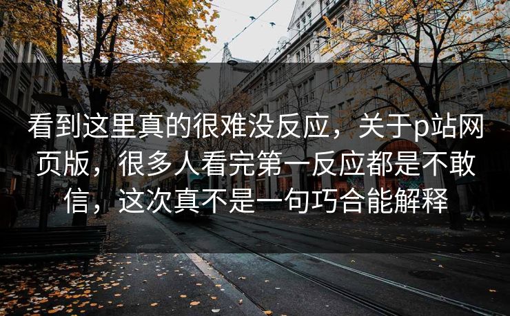 看到这里真的很难没反应,关于p站网页版,很多人看完第一反应都是不敢信,这次真不是一句巧合能解释 看到这里真的很难没反应,关于p站网页版,很多人看完第一反应都是不敢信,这次真不是一句巧合能解释