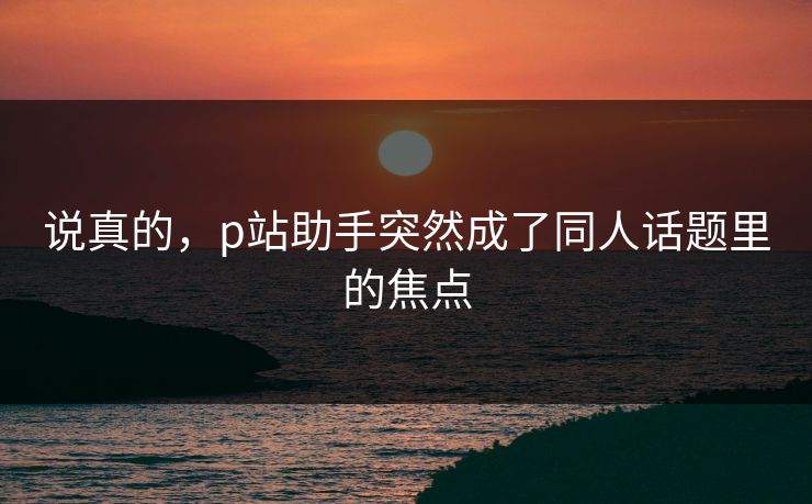 说真的，p站助手突然成了同人话题里的焦点