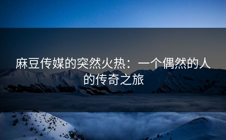 麻豆传媒的突然火热：一个偶然的人的传奇之旅