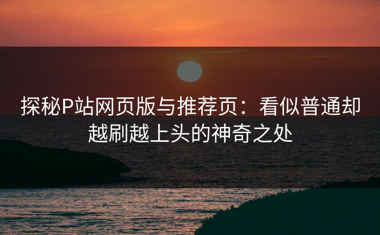 探秘P站网页版与推荐页：看似普通却越刷越上头的神奇之处
