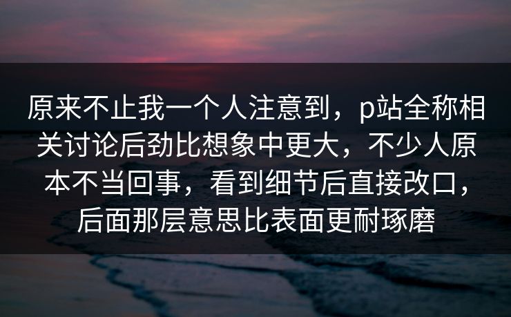 原来不止我一个人注意到,p站全称相关讨论后劲比想象中更大,不少人原本不当回事,看到细节后直接改口,后面那层意思比表面更耐琢磨 原来不止我一个人注意到,p站全称相关讨论后劲比想象中更大,不少人原本不当回事,看到细节后直接改口,后面那层意思比表面更耐琢磨