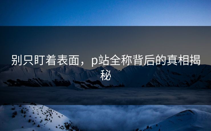 别只盯着表面，p站全称背后的真相揭秘