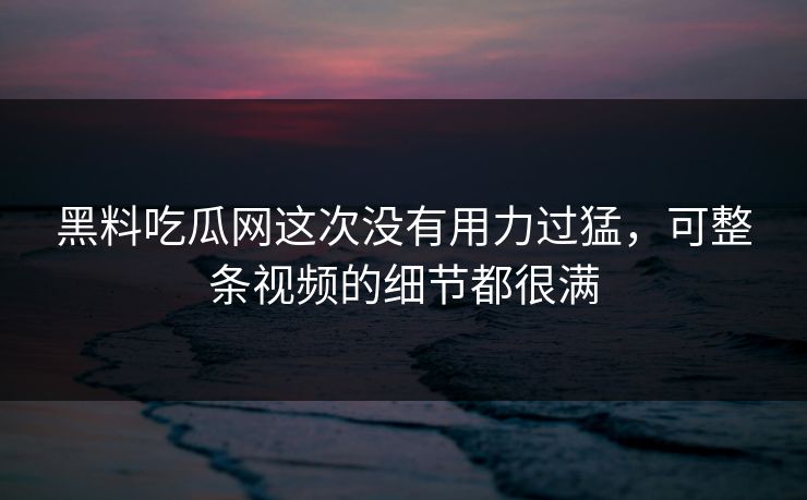 黑料吃瓜网这次没有用力过猛，可整条视频的细节都很满