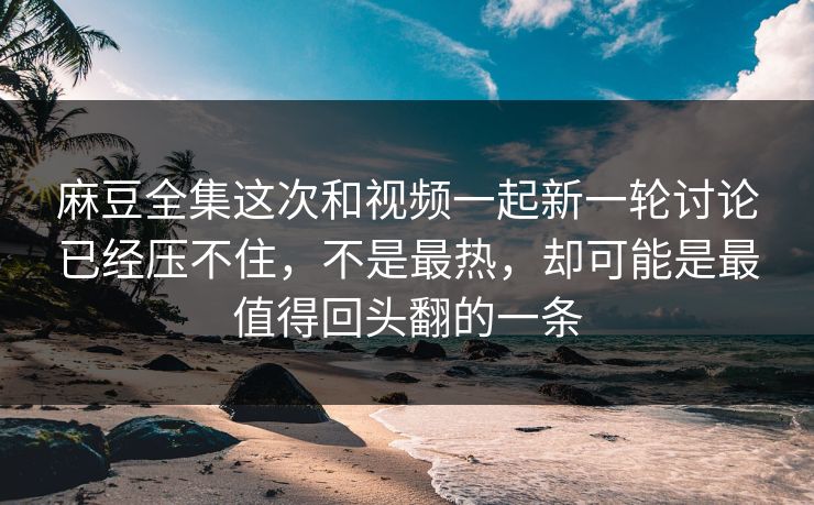 麻豆全集这次和视频一起新一轮讨论已经压不住，不是最热，却可能是最值得回头翻的一条