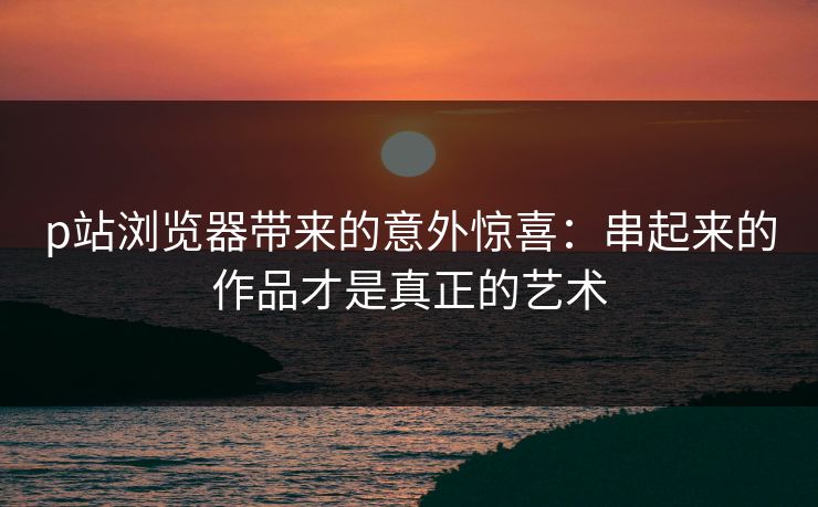 p站浏览器带来的意外惊喜：串起来的作品才是真正的艺术