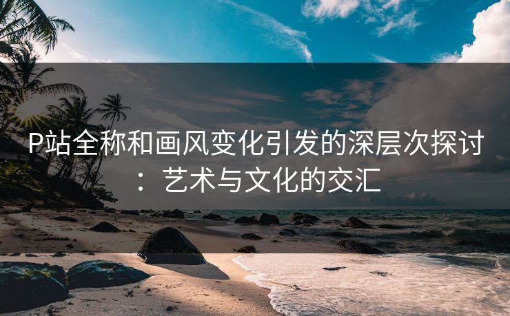 P站全称和画风变化引发的深层次探讨：艺术与文化的交汇