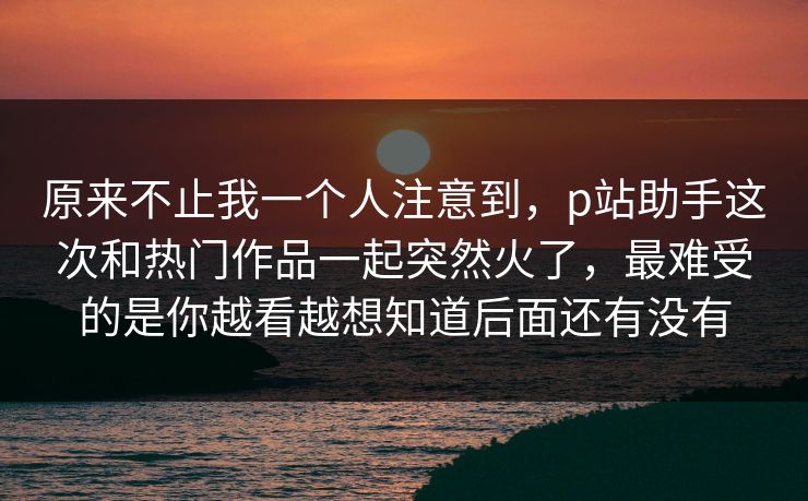 原来不止我一个人注意到，p站助手这次和热门作品一起突然火了，最难受的是你越看越想知道后面还有没有