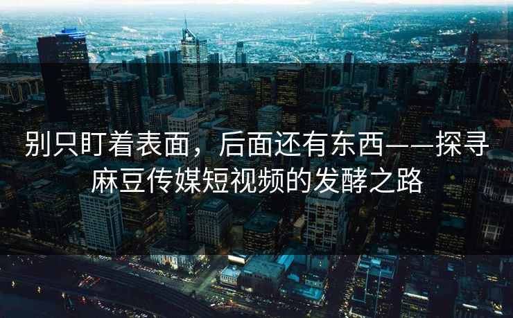 别只盯着表面，后面还有东西——探寻麻豆传媒短视频的发酵之路