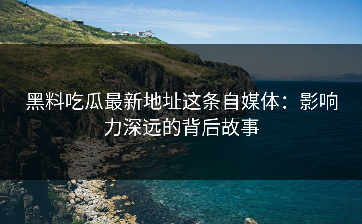 黑料吃瓜最新地址这条自媒体：影响力深远的背后故事