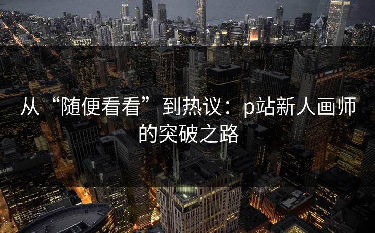 从“随便看看”到热议:p站新人画师的突破之路 从“随便看看”到热议:p站新人画师的突破之路