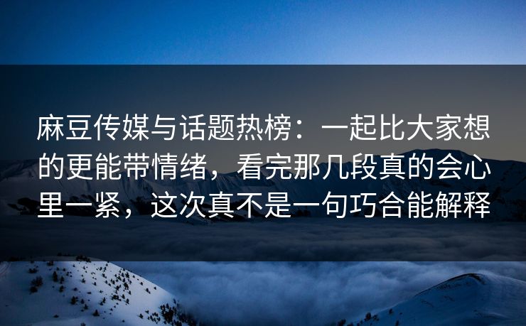 麻豆传媒与话题热榜：一起比大家想的更能带情绪，看完那几段真的会心里一紧，这次真不是一句巧合能解释