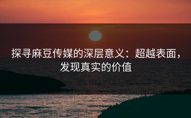 探寻麻豆传媒的深层意义：超越表面，发现真实的价值